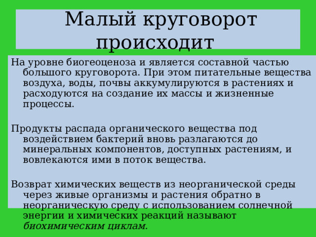  Малый круговорот происходит На уровне биогеоценоза и является составной частью большого круговорота. При этом питательные вещества воздуха, воды, почвы аккумулируются в растениях и расходуются на создание их массы и жизненные процессы. Продукты распада органического вещества под воздействием бактерий вновь разлагаются до минеральных компонентов, доступных растениям, и вовлекаются ими в поток вещества. Возврат химических веществ из неорганической среды через живые организмы и растения обратно в неорганическую среду с использованием солнечной энергии и химических реакций называют биохимическим циклам. 