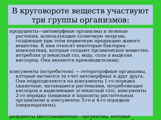 В круговороте веществ участвуют три группы организмов: продуценты—автоморфные организмы и зеленые растения, использующие солнечную энергию, создающие при этом первичную продукцию живого вещества. К ним относят некоторые бактерии - хемосептики, которые создают органическое вещество, потребляя углекислый газ, воду, соли и выделяя кислород. Они являются производителями; консументы (потребители) — гетеротрофные организмы, которые питаются за счет автоморфных и друг друга. Они подразделяются на консументы 1-го порядка (животные, питающиеся растениями, потребляющие кислород и выделяющие углекислый газ), консументы 2-го порядка (хищники и паразиты растительных организмов) и консументы 3-го и 4-го порядков (сверхпаразиты); редуценты (восстановители)—организмы, которые питаются микроорганизмами, бактериями и грибами. 