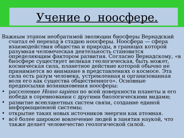  Учение о ноосфере. Важным этапом необратимой эволюции биосферы Вернадский считал её переход в стадию ноосферы. Ноосфера — сфера взаимодействия общества и природы, в границах которой разумная человеческая деятельность становится определяющим фактором развития. Согласно Вернадскому, «в биосфере существует великая геологическая, быть может, космическая сила, планетное действие которой обычно не принимается во внимание в представлениях о космосе. Эта сила есть разум человека, устремленная и организованная воля его как существа общественного». Основные предпосылки возникновения ноосферы: расселение Homo sapiens по всей поверхности планеты и его победа в соревновании с другими биологическими видами; развитие всепланетных систем связи, создание единой информационной системы; открытие таких новых источников энергии как атомная. всё более широкое вовлечение людей в занятия наукой, что также делает человечество геологической силой. 