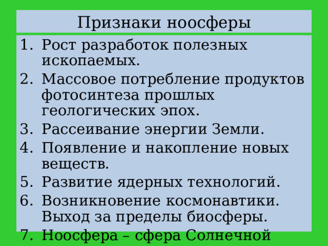 Признаки ноосферы Рост разработок полезных ископаемых. Массовое потребление продуктов фотосинтеза прошлых геологических эпох. Рассеивание энергии Земли. Появление и накопление новых веществ. Развитие ядерных технологий. Возникновение космонавтики. Выход за пределы биосферы. Ноосфера – сфера Солнечной системы. 