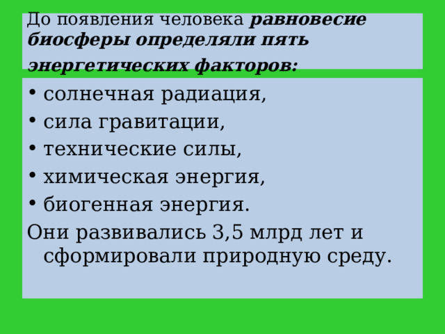 До появления человека равновесие биосферы определяли пять энергетических факторов:  солнечная радиация,  сила гравитации, технические силы, химическая энергия, биогенная энергия. Они развивались 3,5 млрд лет и сформировали природную среду. 