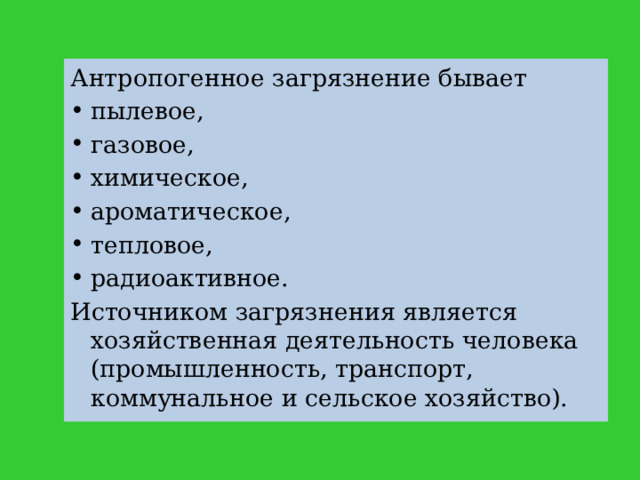 Антропогенное загрязнение бывает пылевое, газовое, химическое, ароматическое, тепловое, радиоактивное. Источником загрязнения является хозяйственная деятельность человека (промышленность, транспорт, коммунальное и сельское хозяйство). 