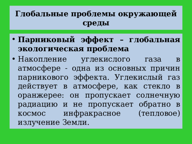 Глобальные проблемы окружающей среды Парниковый эффект – глобальная экологическая проблема Накопление углекислого газа в атмосфере - одна из основных причин парникового эффекта. Углекислый газ действует в атмосфере, как стекло в оранжерее: он пропускает солнечную радиацию и не пропускает обратно в космос инфракрасное (тепловое) излучение Земли. 