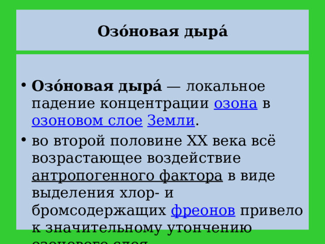 Озо́новая дыра́  Озо́новая дыра́  — локальное падение концентрации озона в озоновом слое  Земли . во второй половине XX века всё возрастающее воздействие антропогенного фактора в виде выделения хлор- и бромсодержащих фреонов привело к значительному утончению озонового слоя 