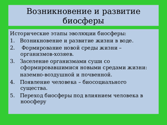 Возникновение и развитие биосферы Исторические этапы эволюции биосферы: 1. Возникновение и развитие жизни в воде. 2. Формирование новой среды жизни – организмов-хозяев. 3. Заселение организмами суши со сформировавшимися новыми средами жизни:  наземно-воздушной и почвенной. 4. Появление человека – биосоциального существа. 5. Переход биосферы под влиянием человека в ноосферу 