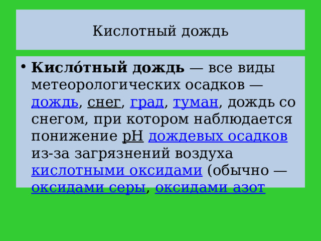 Кислотный дождь Кисло́тный дождь  — все виды метеорологических осадков — дождь , снег , град , туман , дождь со снегом, при котором наблюдается понижение pH  дождевых осадков из-за загрязнений воздуха кислотными оксидами (обычно — оксидами серы , оксидами азот 