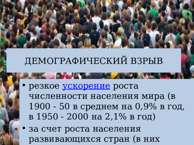 ДЕМОГРАФИЧЕСКИЙ ВЗРЫВ резкое ускорение роста численности населения мира (в 1900 - 50 в среднем на 0,9% в год, в 1950 - 2000 на 2,1% в год) за счет роста населения развивающихся стран (в них проживает свыше 70% населения мира). 