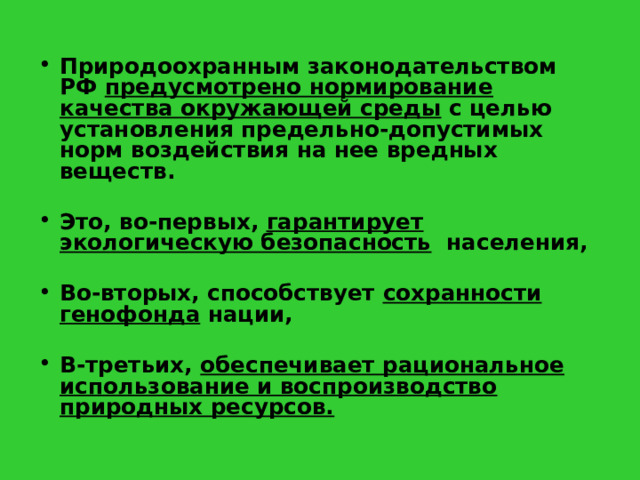 Природоохранным законодательством РФ предусмотрено нормирование качества окружающей среды с целью установления предельно-допустимых норм воздействия на нее вредных веществ. Это, во-первых, гарантирует экологическую безопасность населения, Во-вторых, способствует сохранности генофонда нации, В-третьих, обеспечивает рациональное использование и воспроизводство природных ресурсов. 