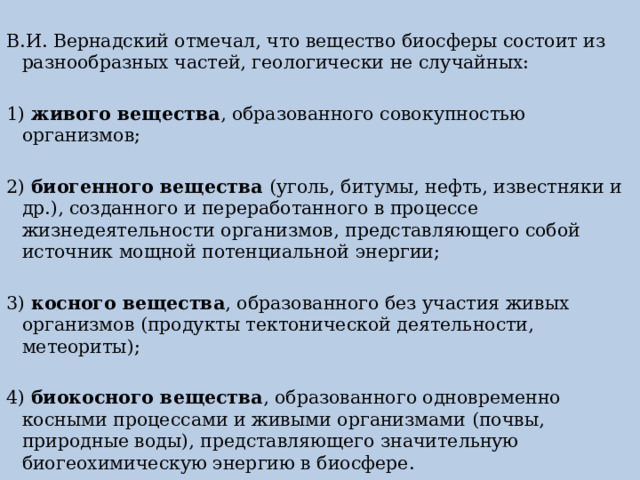 В.И. Вернадский отмечал, что вещество биосферы состоит из разнообразных частей, геологически не случайных: 1) живого вещества , образованного совокупностью организмов; 2) биогенного вещества (уголь, битумы, нефть, известняки и др.), созданного и переработанного в процессе жизнедеятельности организмов, представляющего собой источник мощной потенциальной энергии; 3) косного вещества , образованного без участия живых организмов (продукты тектонической деятельности, метеориты); 4) биокосного вещества , образованного одновременно косными процессами и живыми организмами (почвы, природные воды), представляющего значительную биогеохимическую энергию в биосфере. 