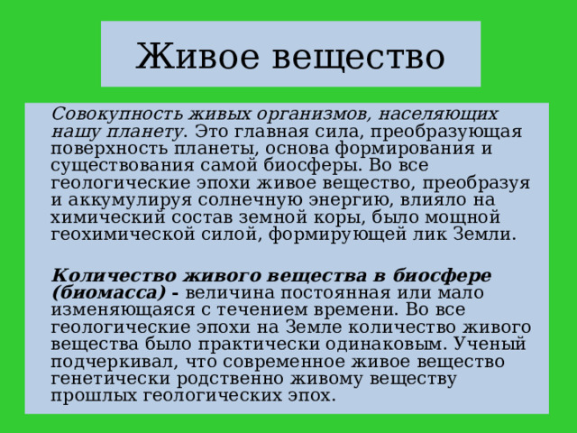 Живое вещество   Совокупность живых организмов, населяющих нашу планету . Это главная сила, преобразующая поверхность планеты, основа формирования и существования самой биосферы. Во все геологические эпохи живое вещество, преобразуя и аккумулируя солнечную энергию, влияло на химический состав земной коры, было мощной геохимической силой, формирующей лик Земли.   Количество живого вещества в биосфере (биомасса) - величина постоянная или мало изменяющаяся с течением времени. Во все геологические эпохи на Земле количество живого вещества было практически одинаковым. Ученый подчеркивал, что современное живое вещество генетически родственно живому веществу прошлых геологических эпох. 