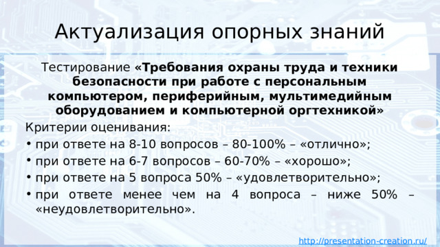 Актуализация опорных знаний Тестирование «Требования охраны труда и техники безопасности при работе с персональным компьютером, периферийным, мультимедийным оборудованием и компьютерной оргтехникой» Критерии оценивания: при ответе на 8-10 вопросов – 80-100% – «отлично»; при ответе на 6-7 вопросов – 60-70% – «хорошо»; при ответе на 5 вопроса 50% – «удовлетворительно»; при ответе менее чем на 4 вопроса – ниже 50% – «неудовлетворительно».  