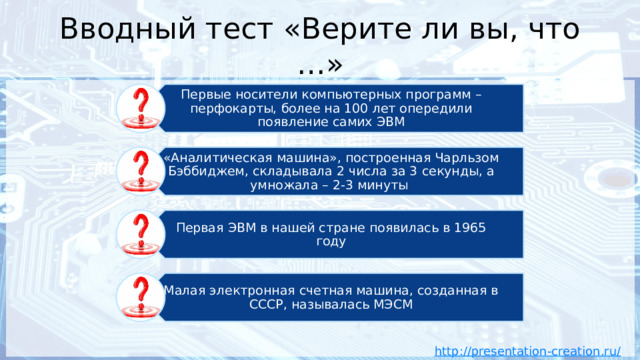 Первые носители компьютерных программ – перфокарты, более на 100 лет опередили появление самих ЭВМ «Аналитическая машина», построенная Чарльзом Бэббиджем, складывала 2 числа за 3 секунды, а умножала – 2-3 минуты Первая ЭВМ в нашей стране появилась в 1965 году Малая электронная счетная машина, созданная в СССР, называлась МЭСМ Вводный тест «Верите ли вы, что …» 