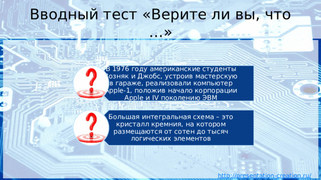 В 1976 году американские студенты Возняк и Джобс, устроив мастерскую в гараже, реализовали компьютер Apple-1, положив начало корпорации Apple и IV поколению ЭВМ Большая интегральная схема – это кристалл кремния, на котором размещаются от сотен до тысяч логических элементов Вводный тест «Верите ли вы, что …» 