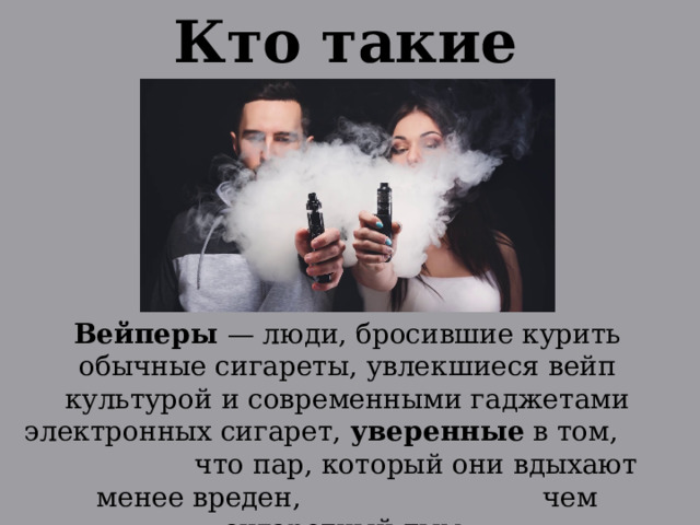 Кто такие вэйперы? Вейперы  — люди, бросившие курить обычные сигареты, увлекшиеся вейп культурой и современными гаджетами электронных сигарет, уверенные в том, что пар, который они вдыхают менее вреден, чем сигаретный дым. 