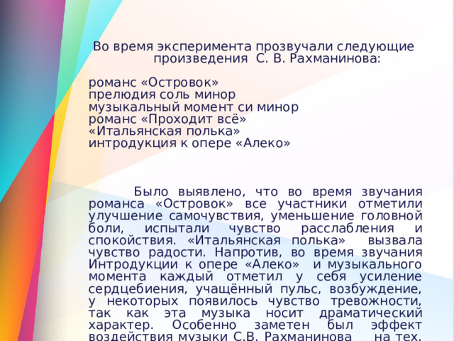 Во время эксперимента прозвучали следующие  произведения С. В. Рахманинова: романс «Островок» прелюдия соль минор музыкальный момент си минор романс «Проходит всё» «Итальянская полька» интродукция к опере «Алеко»  Было выявлено, что во время звучания романса «Островок» все участники отметили улучшение самочувствия, уменьшение головной боли, испытали чувство расслабления и спокойствия. «Итальянская полька» вызвала чувство радости. Напротив, во время звучания Интродукции к опере «Алеко» и музыкального момента каждый отметил у себя усиление сердцебиения, учащённый пульс, возбуждение, у некоторых появилось чувство тревожности, так как эта музыка носит драматический характер. Особенно заметен был эффект воздействия музыки С.В. Рахманинова на тех, кто слушает классическую музыку систематически. 