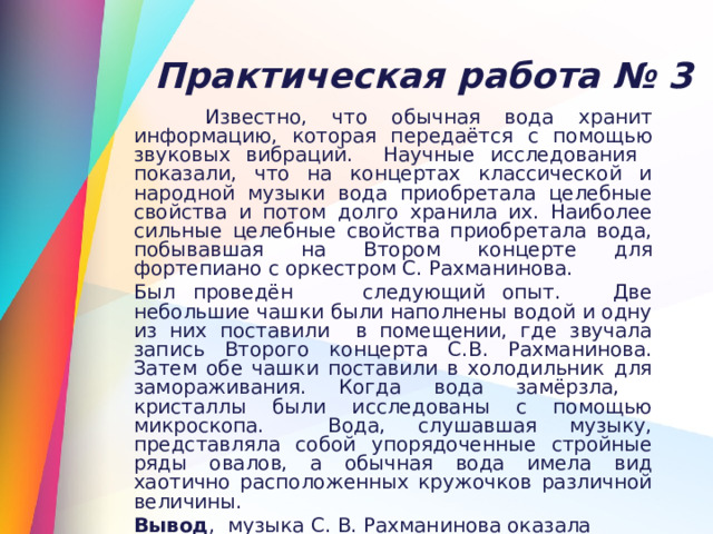  Практическая работа № 3  Известно, что обычная вода хранит информацию, которая передаётся с помощью звуковых вибраций. Научные исследования показали, что на концертах классической и народной музыки вода приобретала целебные свойства и потом долго хранила их. Наиболее сильные целебные свойства приобретала вода, побывавшая на Втором концерте для фортепиано с оркестром С. Рахманинова. Был проведён следующий опыт. Две небольшие чашки были наполнены водой и одну из них поставили в помещении, где звучала запись Второго концерта С.В. Рахманинова. Затем обе чашки поставили в холодильник для замораживания. Когда вода замёрзла, кристаллы были исследованы с помощью микроскопа. Вода, слушавшая музыку, представляла собой упорядоченные стройные ряды овалов, а обычная вода имела вид хаотично расположенных кружочков различной величины. Вывод , музыка С. В. Рахманинова оказала влияние на структуру воды , наделив её целебными свойствами. 