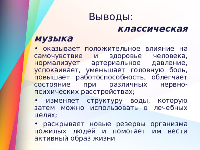 Выводы:  классическая музыка  оказывает положительное влияние на самочувствие и здоровье человека, нормализует артериальное давление, успокаивает, уменьшает головную боль, повышает работоспособность, облегчает состояние при различных нервно-психических расстройствах;  изменяет структуру воды, которую затем можно использовать в лечебных целях;  раскрывает новые резервы организма пожилых людей и помогает им вести активный образ жизни 