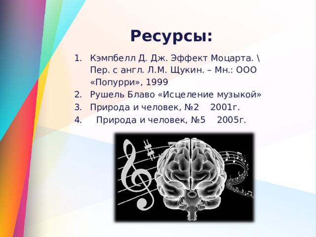 Ресурсы:  Кэмпбелл Д. Дж. Эффект Моцарта. \ Пер. с англ. Л.М. Щукин. – Мн.: ООО «Попурри», 1999 Рушель Блаво «Исцеление музыкой» Природа и человек, №2 2001г. 4. Природа и человек, №5 2005г. 