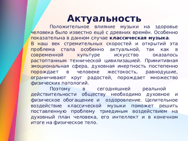 Актуальность  Положительное влияние музыки на здоровье человека   было известно ещё с древних времён. Особенно показательна в данном случае классическая музыка . В наш век стремительных скоростей и открытий эта проблема стала особенно актуальной, так как в современной культуре искусство оказалось растоптанным технической цивилизацией. П римитивная эмоциональная сфера, духовная инертность постепенно порождает в человеке жестокость, равнодушие, ограничивают круг радостей, порождает множество физических патологий.  Поэтому в сегодняшней реальной действительности обществу необходимо духовное и физическое обогащение и оздоровление. Целительное воздействие классической музыки поможет решить поставленную проблему триединым воздействием на духовный план человека, его интеллект и в конечном итоге на физическое тело. 