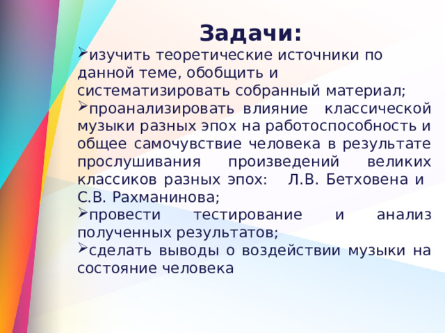 Задачи: изучить теоретические источники по данной теме, обобщить и систематизировать собранный материал; проанализировать влияние классической музыки разных эпох на работоспособность и общее самочувствие человека в результате прослушивания произведений великих классиков разных эпох: Л.В. Бетховена и С.В. Рахманинова; провести тестирование и анализ полученных результатов; сделать выводы о воздействии музыки на состояние человека 