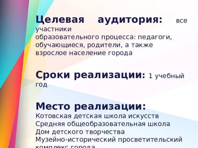 Целевая аудитория: все участники образовательного процесса: педагоги, обучающиеся, родители, а также взрослое население города  Сроки реализации : 1 учебный год  Место реализации: Котовская детская школа искусств Средняя общеобразовательная школа Дом детского творчества Музейно-исторический просветительский комплекс города 