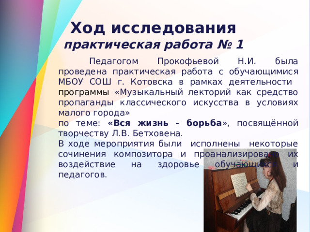 Ход исследования практическая работа № 1  Педагогом Прокофьевой Н.И. была проведена практическая работа с обучающимися МБОУ СОШ г. Котовска в рамках деятельности  программы «Музыкальный лекторий как средство пропаганды классического искусства в условиях малого города» по теме: «Вся жизнь - борьба », посвящённой творчеству Л.В. Бетховена. В ходе мероприятия были исполнены некоторые сочинения композитора и проанализировано их воздействие на здоровье обучающихся и педагогов.  