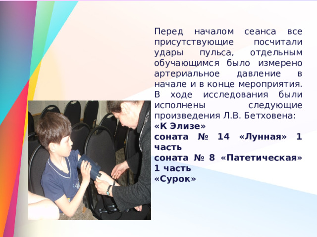 Перед началом сеанса все присутствующие посчитали удары пульса, отдельным обучающимся было измерено артериальное давление в начале и в конце мероприятия. В ходе исследования были исполнены следующие произведения Л.В. Бетховена: «К Элизе» соната № 14 «Лунная» 1 часть соната № 8 «Патетическая» 1 часть «Сурок» 