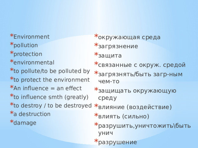 Environment pollution  protection  environmental  to pollute/to be polluted by   to protect the environment  An influence = an effect to influence smth (greatly) to destroy / to be destroyed a destruction damage окружающая среда загрязнение защита связанные с окруж. средой загрязнять/быть загр-ным чем-то защищать окружающую среду влияние (воздействие) влиять (сильно) разрушить,уничтожить\быть унич разрушение ущерб 