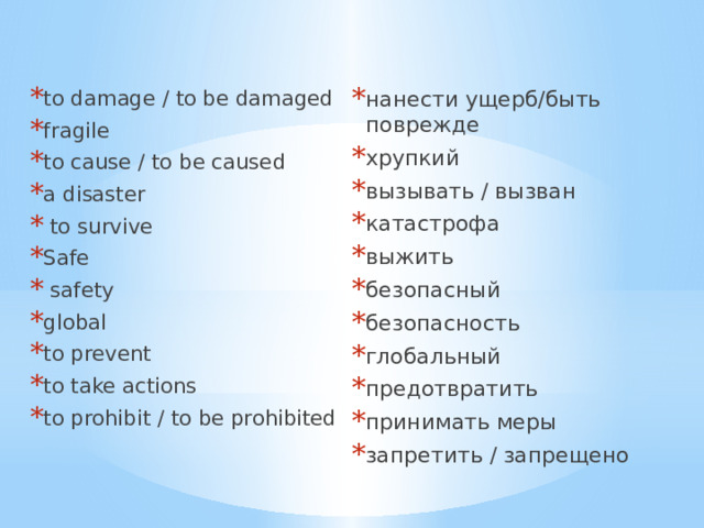 to damage / to be damaged fragile to cause / to be caused a disaster   to survive Safe  safety global to prevent to take actions to prohibit / to be prohibited нанести ущерб/быть поврежде хрупкий вызывать / вызван катастрофа выжить безопасный безопасность глобальный предотвратить принимать меры запретить / запрещено 
