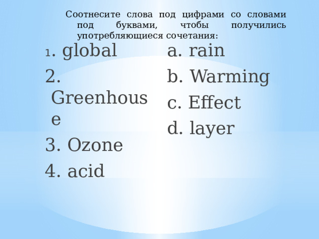 Соотнесите слова под цифрами со словами под буквами, чтобы получились употребляющиеся сочетания: 1 . global a. rain 2. Greenhouse b. Warming 3. Ozone c. Effect 4. acid d. layer 