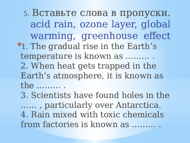 5. Вставьте слова в пропуски.  acid rain, ozone layer, global warming, greenhouse effect   1. The gradual rise in the Earth’s temperature is known as ……… .  2. When heat gets trapped in the Earth’s atmosphere, it is known as the ……… .  3. Scientists have found holes in the …… , particularly over Antarctica.  4. Rain mixed with toxic chemicals from factories is known as ……… . 