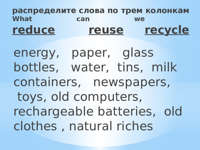 распределите слова по трем колонкам  What can we  reduce  reuse     recycle   energy,   paper,   glass bottles,   water,  tins,  milk containers,   newspapers,  toys, old computers,   rechargeable batteries,  old clothes , natural riches 
