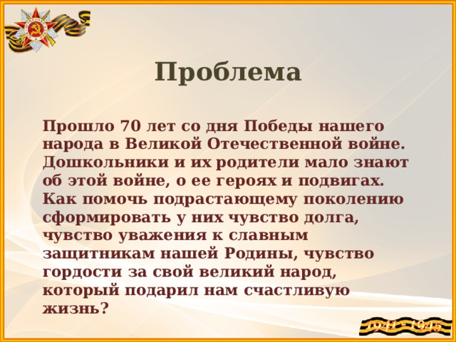 Проблема  Прошло 70 лет со дня Победы нашего народа в Великой Отечественной войне. Дошкольники и их родители мало знают об этой войне, о ее героях и подвигах. Как помочь подрастающему поколению сформировать у них чувство долга, чувство уважения к славным защитникам нашей Родины, чувство гордости за свой великий народ, который подарил нам счастливую жизнь? 