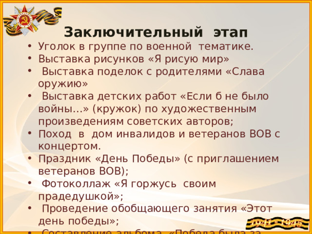 Заключительный этап Уголок в группе по военной тематике. Выставка рисунков «Я рисую мир»   Выставка поделок с родителями «Слава оружию»   Выставка детских работ «Если б не было войны…» (кружок) по художественным произведениям советских авторов; Поход в дом инвалидов и ветеранов ВОВ с концертом. Праздник «День Победы» (с приглашением ветеранов ВОВ);   Фотоколлаж «Я горжусь своим прадедушкой»;   Проведение обобщающего занятия «Этот день победы»;   Составление альбома «Победа была за нами»;   Посещение митинга, посвященного «Дню Победы»; Отчет-презентация проекта. 
