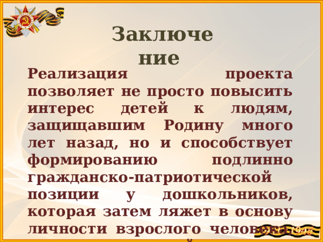 Заключение  Реализация проекта позволяет не просто повысить интерес детей к людям, защищавшим Родину много лет назад, но и способствует формированию подлинно гражданско-патриотической позиции у дошкольников, которая затем ляжет в основу личности взрослого человека, – гражданина своей страны. 
