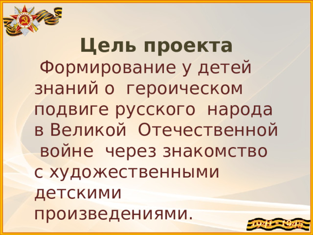 Цель проекта  Формирование у детей знаний о героическом подвиге русского народа в Великой Отечественной войне через знакомство с художественными детскими произведениями. 
