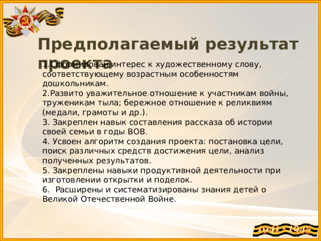 Предполагаемый результат проекта 1.Сформирован интерес к художественному слову, соответствующему возрастным особенностям дошкольникам. 2.Развито уважительное отношение к участникам войны, труженикам тыла; бережное отношение к реликвиям (медали, грамоты и др.). 3. Закреплен навык составления рассказа об истории своей семьи в годы ВОВ. 4. Усвоен алгоритм создания проекта: постановка цели, поиск различных средств достижения цели, анализ полученных результатов. 5. Закреплены навыки продуктивной деятельности при изготовлении открытки и поделок. 6. Расширены и систематизированы знания детей о Великой Отечественной Войне. 