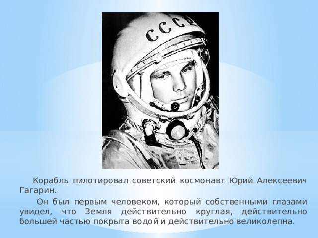 Корабль пилотировал советский космонавт Юрий Алексеевич Гагарин.  Он был первым человеком, который собственными глазами увидел, что Земля действительно круглая, действительно большей частью покрыта водой и действительно великолепна.