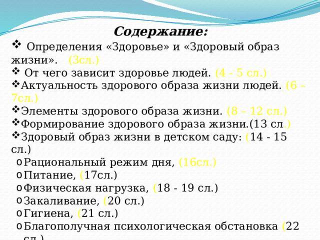 Содержание:  Определения «Здоровье» и «Здоровый образ жизни». (3сл.)  От чего зависит здоровье людей. (4 - 5 сл.) Актуальность здорового образа жизни людей. (6 – 7сл.) Элементы здорового образа жизни. (8 – 12 сл.) Формирование здорового образа жизни.(13 сл .) Здоровый образ жизни в детском саду: ( 14 - 15 сл.) Рациональный режим дня, (16сл.) Питание, ( 17сл.) Физическая нагрузка, ( 18 - 19 сл.) Закаливание, ( 20 сл.) Гигиена, ( 21 сл.) Благополучная психологическая обстановка ( 22 сл.) Заключение. 