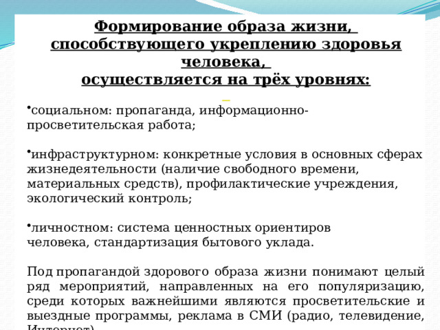 Формирование образа жизни, способствующего укреплению здоровья человека, осуществляется на трёх уровнях:  социальном: пропаганда, информационно-просветительская работа; инфраструктурном: конкретные условия в основных сферах жизнедеятельности (наличие свободного времени, материальных средств), профилактические учреждения, экологический контроль; личностном: система ценностных ориентиров человека, стандартизация бытового уклада. Под пропагандой здорового образа жизни понимают целый ряд мероприятий, направленных на его популяризацию, среди которых важнейшими являются просветительские и выездные программы, реклама в СМИ (радио, телевидение, Интернет). 