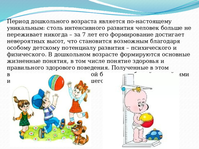 Период дошкольного возраста является по-настоящему уникальным: столь интенсивного развития человек больше не переживает никогда – за 7 лет его формирование достигает невероятных высот, что становится возможным благодаря особому детскому потенциалу развития – психического и физического. В дошкольном возрасте формируются основные жизненные понятия, в том числе понятие здоровья и правильного здорового поведения. Полученные в этом возрасте представления порой бывают необычайно стойкими и ложатся в основу дальнейшего развития человека. 