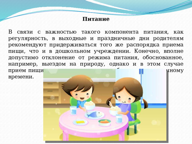 Питание   В связи с важностью такого компонента питания, как регулярность, в выходные и праздничные дни родителям рекомендуют придерживаться того же распорядка приема пищи, что и в дошкольном учреждении. Конечно, вполне допустимо отклонение от режима питания, обоснованное, например, выездом на природу, однако и в этом случае прием пищи лучше максимально приближать к привычному времени. 