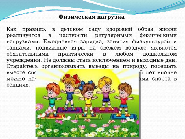 Физическая нагрузка   Как правило, в детском саду здоровый образ жизни реализуется в частности регулярными физическими нагрузками. Ежедневная зарядка, занятия физкультурой и танцами, подвижные игры на свежем воздухе являются обязательными практически в любом дошкольном учреждении. Не должны стать исключением и выходные дни. Старайтесь организовывать выезды на природу, посещать вместе спортзалы и стадионы, а в возрасте 5-6 лет вполне можно начинать заниматься некоторыми видами спорта в секциях.    