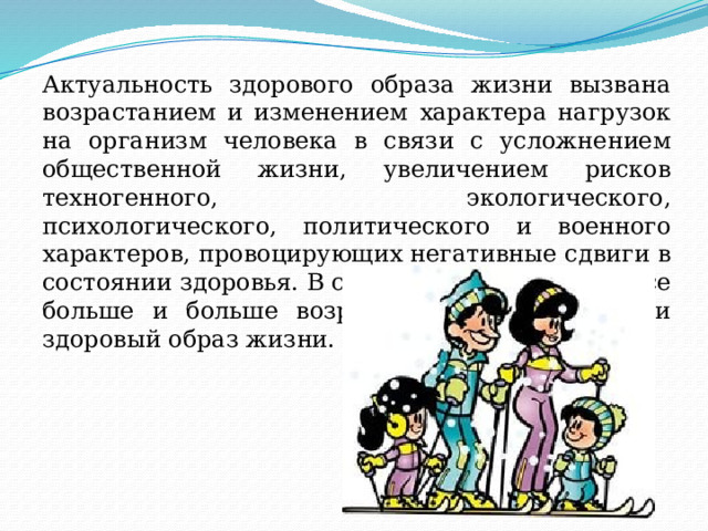 Актуальность здорового образа жизни вызвана возрастанием и изменением характера нагрузок на организм человека в связи с усложнением общественной жизни, увеличением рисков техногенного, экологического, психологического, политического и военного характеров, провоцирующих негативные сдвиги в состоянии здоровья. В современном обществе все больше и больше возрастает тенденция вести здоровый образ жизни. 