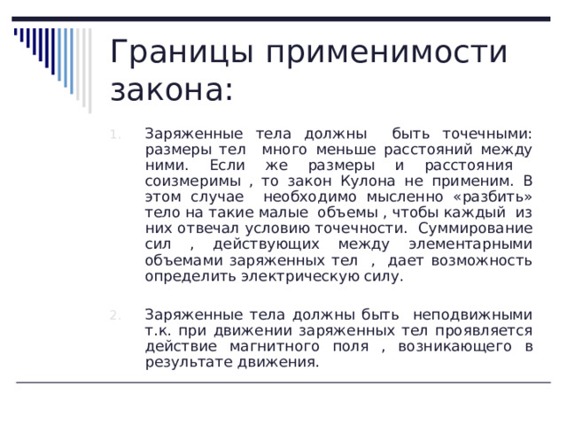 Границы применимости закона: Заряженные тела должны быть точечными: размеры тел много меньше расстояний между ними. Если же размеры и расстояния соизмеримы , то закон Кулона не применим. В этом случае необходимо мысленно «разбить» тело на такие малые объемы , чтобы каждый из них отвечал условию точечности. Суммирование сил , действующих между элементарными объемами заряженных тел , дает возможность определить электрическую силу.  Заряженные тела должны быть неподвижными т.к. при движении заряженных тел проявляется действие магнитного поля , возникающего в результате движения. 