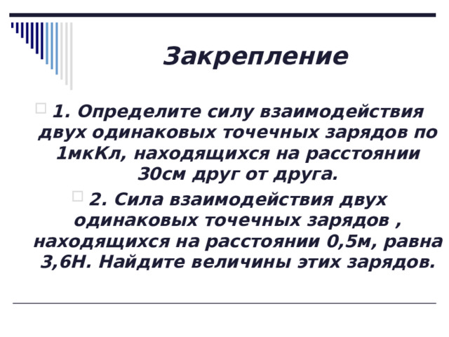 Закрепление 1. Определите силу взаимодействия двух одинаковых точечных зарядов по 1мкКл, находящихся на расстоянии 30см друг от друга. 2. Сила взаимодействия двух одинаковых точечных зарядов , находящихся на расстоянии 0,5м, равна 3,6Н. Найдите величины этих зарядов. 