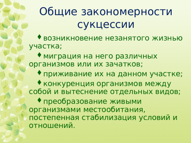 Общие закономерности сукцессии возникновение незанятого жизнью участка; миграция на него рaзличных организмов или их зачaтков; приживание их на данном участке; конкуренция оргaнизмов между собой и вытеснение отдельных видов; преобразование живыми организмами местообитания, постепенная стабилизация условий и отношений.  