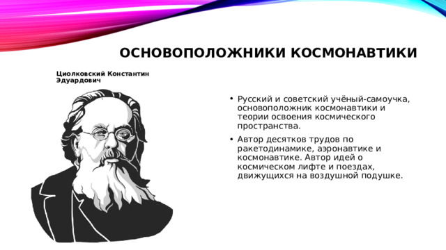 Основоположники космонавтики Циолковский Константин Эдуардович Русский и советский учёный-самоучка, основоположник космонавтики и теории освоения космического пространства. Автор десятков трудов по ракетодинамике, аэронавтике и космонавтике. Автор идей о космическом лифте и поездах, движущихся на воздушной подушке. 