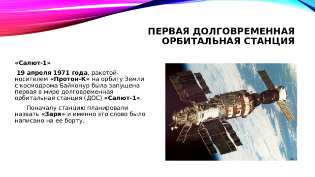 Первая долговременная орбитальная станция «Салют-1»  19 апреля 1971 года , ракетой-носителем «Протон-К» на орбиту Земли с космодрома Байконур была запущена первая в мире долговременная орбитальная станция (ДОС)  «Салют-1» .  Поначалу станцию планировали назвать «Заря» и именно это слово было написано на ее борту. 