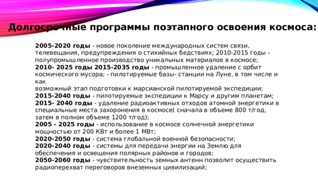 Долгосрочные программы поэтапного освоения космоса: 2005-2020 годы - новое поколение международных систем связи, телевещания, предупреждения о стихийных бедствиях; 2010-2015 годы - полупромышленное производство уникальных материалов в космосе; 2010- 2025 годы 2015-2035 годы - промышленное удаление с орбит космического мусора; - пилотируемые базы- станции на Луне, в том числе и как возможный этап подготовки к марсианской пилотируемой экспедиции; 2015-2040 годы - пилотируемые экспедиции к Марсу и другим планетам; 2015- 2040 годы - удаление радиоактивных отходов атомной энергетики в специальные места захоронения в космосе( сначала в объеме 800 т/год, затем в полном объеме 1200 т/год); 2005 - 2025 годы - использование в космосе солнечной энергетики мощностью от 200 КВт и более 1 МВт; 2020-2050 годы - система глобальной военной безопасности; 2020-2040 годы - системы для передачи энергии на Землю для обеспечения и освещения полярных районов и городов; 2050-2060 годы - чувствительность земных антенн позволит осуществить радиоперехват переговоров внеземных цивилизаций; 